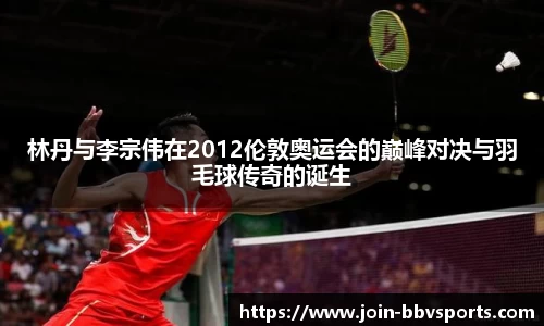 林丹与李宗伟在2012伦敦奥运会的巅峰对决与羽毛球传奇的诞生